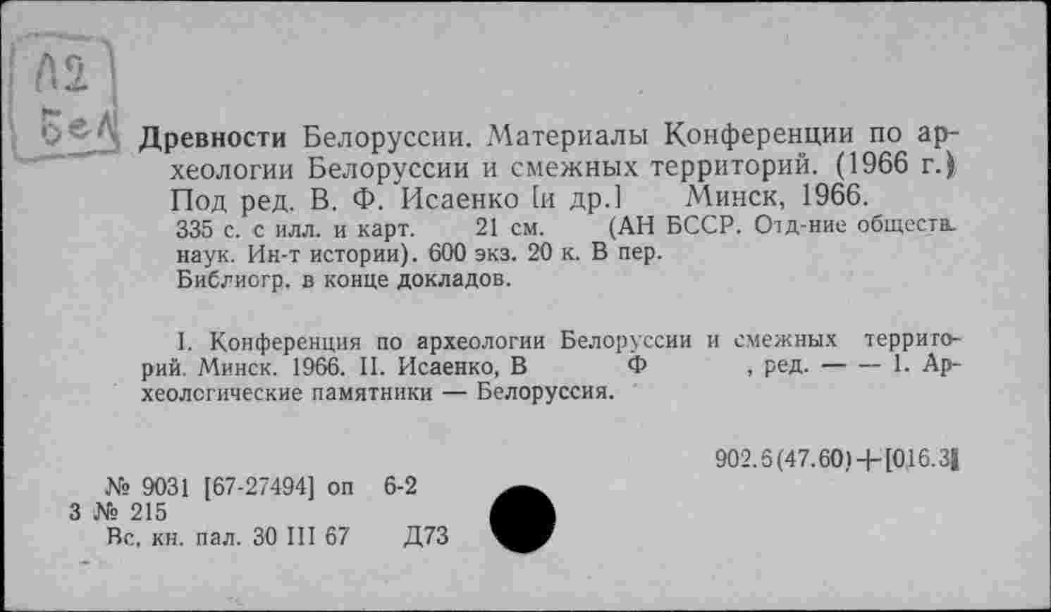 ﻿'• Древности Белоруссии. Материалы Конференции по археологии Белоруссии и смежных территорий. (1966 г.) Под ред. В. Ф. Исаенко 1и др.] Минск, 1966. 335 с. с илл. и карт. 21 см. (АН БССР. Отд-ние обществ, наук. Ин-т истории). 600 экз. 20 к. В пер. Библиогр. в конце докладов.
l. Конференция по археологии Белоруссии рий. Минск. 1966. II. Исаенко, В Ф хеологические памятники — Белоруссия.
№ 9031 [67-27494] оп 6-2
3 № 215
Вс. кн. пал. 30 III 67	Д73
и смежных террито-, ред.--------1. Ар-
902.6 (47.60)+[016.3|